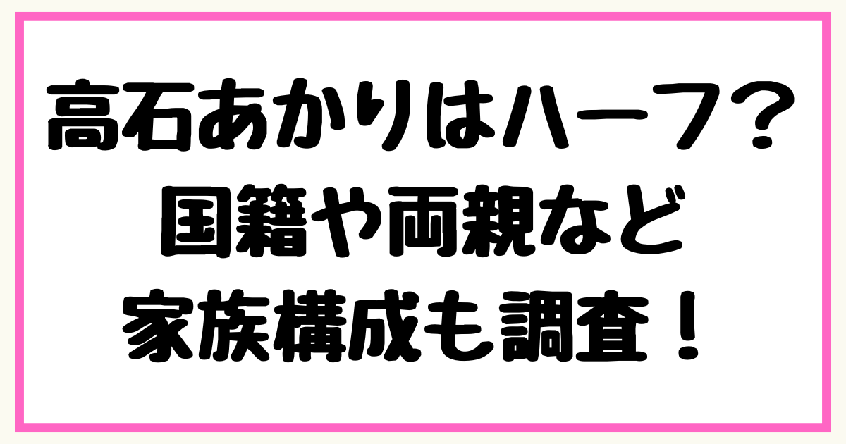 高石あかりはハーフ？国籍や両親など家族構成も調査！